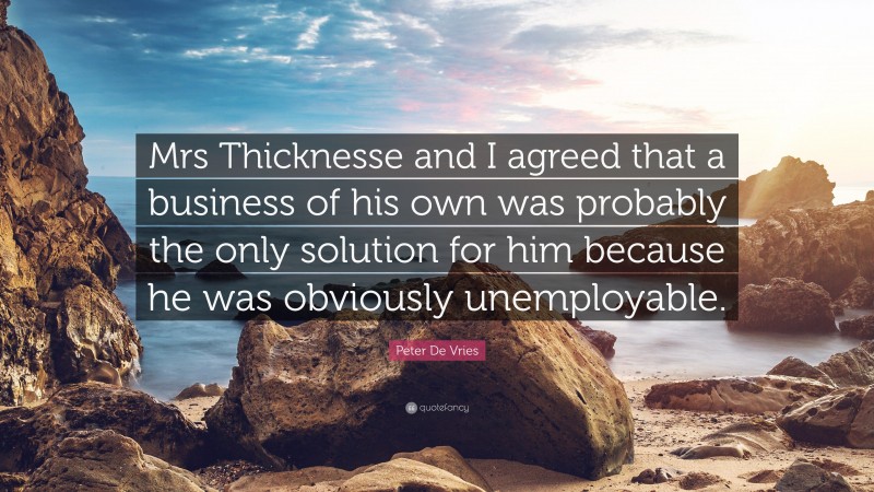 Peter De Vries Quote: “Mrs Thicknesse and I agreed that a business of his own was probably the only solution for him because he was obviously unemployable.”