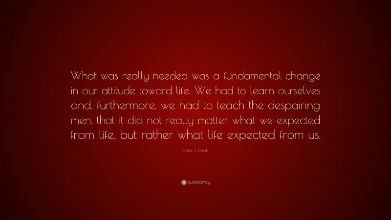 Viktor E. Frankl Quote: “What was really needed was a fundamental change in our attitude toward life. We had to learn ourselves and, furthermore, we had to teach the despairing men, that it did not really matter what we expected from life, but rather what life expected from us.”