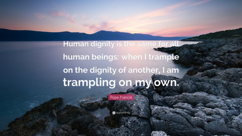 Pope Francis Quote: “Human dignity is the same for all human beings: when I trample on the dignity of another, I am trampling on my own.”