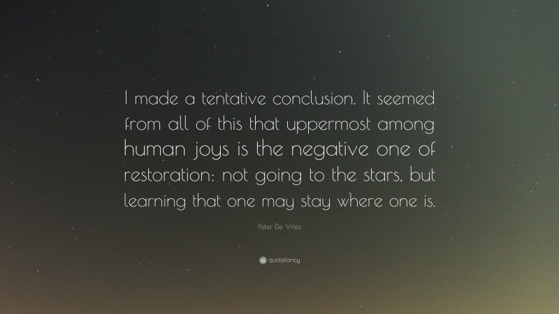 Peter De Vries Quote: “I made a tentative conclusion. It seemed from all of this that uppermost among human joys is the negative one of restoration: not going to the stars, but learning that one may stay where one is.”