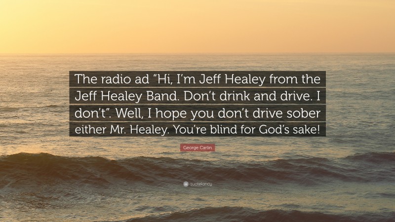 George Carlin Quote: “The radio ad “Hi, I’m Jeff Healey from the Jeff Healey Band. Don’t drink and drive. I don’t”. Well, I hope you don’t drive sober either Mr. Healey. You’re blind for God’s sake!”