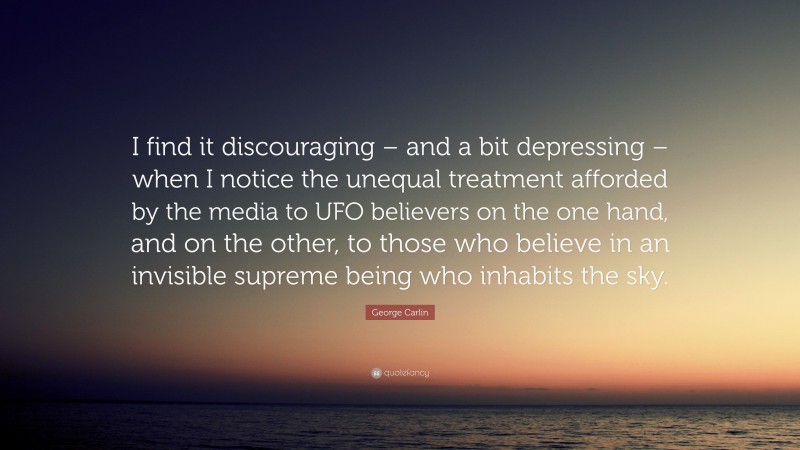 George Carlin Quote: “I find it discouraging – and a bit depressing – when I notice the unequal treatment afforded by the media to UFO believers on the one hand, and on the other, to those who believe in an invisible supreme being who inhabits the sky.”