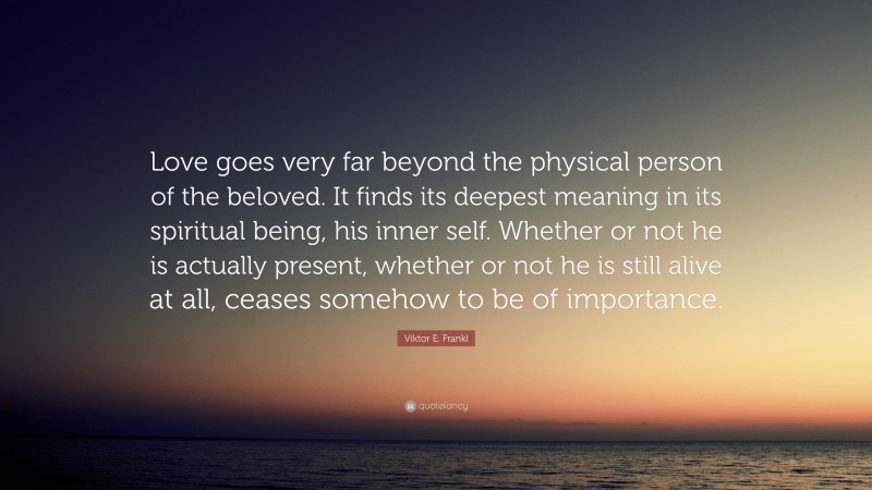 Viktor E. Frankl Quote: “Love goes very far beyond the physical person of the beloved. It finds its deepest meaning in its spiritual being, his inner self. Whether or not he is actually present, whether or not he is still alive at all, ceases somehow to be of importance.”