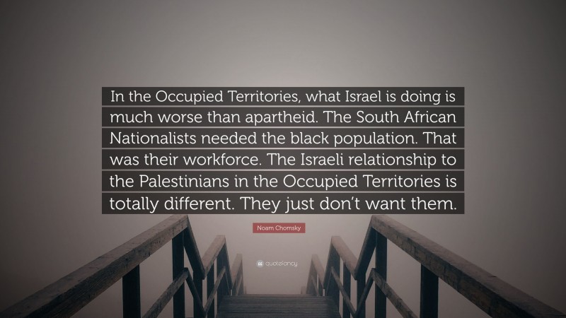 Noam Chomsky Quote: “In the Occupied Territories, what Israel is doing is much worse than apartheid. The South African Nationalists needed the black population. That was their workforce. The Israeli relationship to the Palestinians in the Occupied Territories is totally different. They just don’t want them.”