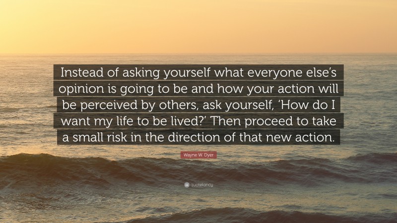 Wayne W. Dyer Quote: “Instead of asking yourself what everyone else’s opinion is going to be and how your action will be perceived by others, ask yourself, ‘How do I want my life to be lived?’ Then proceed to take a small risk in the direction of that new action.”