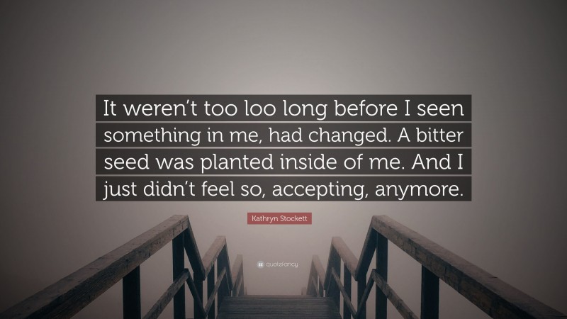 Kathryn Stockett Quote: “It weren’t too loo long before I seen something in me, had changed. A bitter seed was planted inside of me. And I just didn’t feel so, accepting, anymore.”