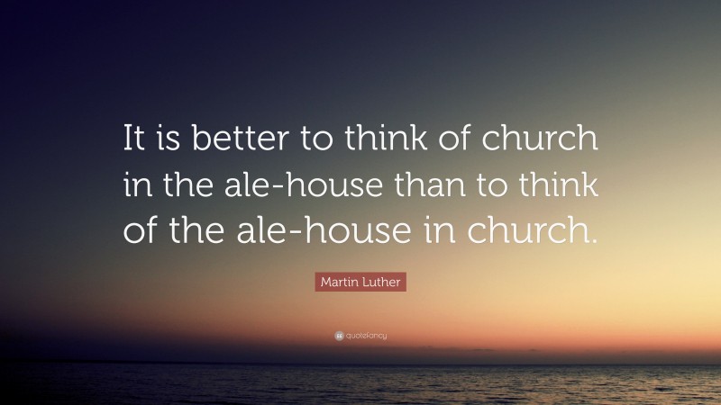 Martin Luther Quote: “It is better to think of church in the ale-house than to think of the ale-house in church.”