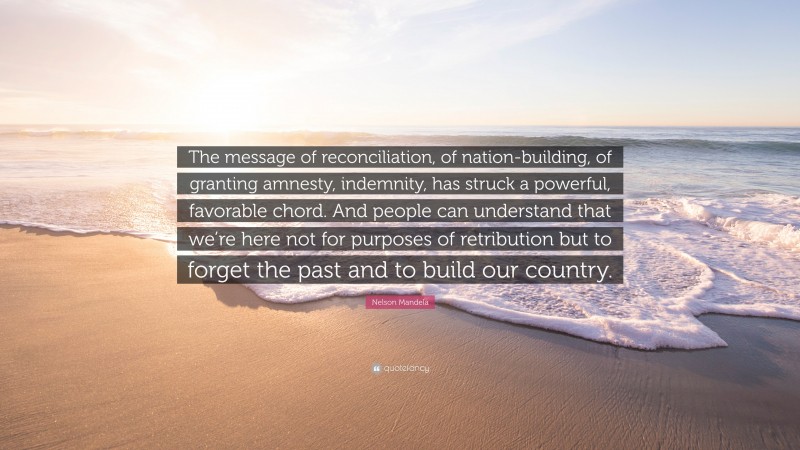 Nelson Mandela Quote: “The message of reconciliation, of nation-building, of granting amnesty, indemnity, has struck a powerful, favorable chord. And people can understand that we’re here not for purposes of retribution but to forget the past and to build our country.”