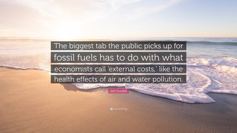 Jeff Goodell Quote: “The biggest tab the public picks up for fossil fuels has to do with what economists call ‘external costs,’ like the health effects of air and water pollution.”
