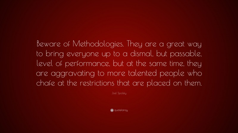 Joel Spolsky Quote: “Beware of Methodologies. They are a great way to bring everyone up to a dismal, but passable, level of performance, but at the same time, they are aggravating to more talented people who chafe at the restrictions that are placed on them.”