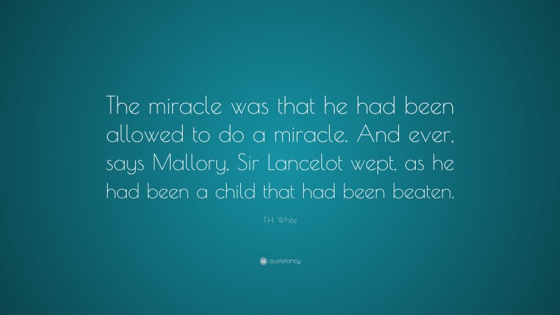 T.H. White Quote: “The miracle was that he had been allowed to do a miracle. And ever, says Mallory, Sir Lancelot wept, as he had been a child that had been beaten.”