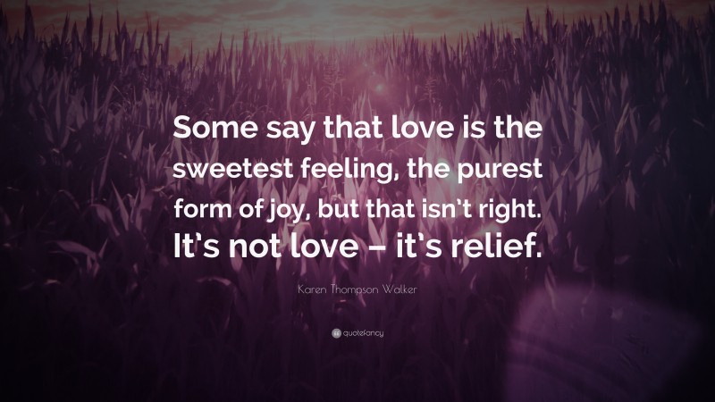 Karen Thompson Walker Quote: “Some say that love is the sweetest feeling, the purest form of joy, but that isn’t right. It’s not love – it’s relief.”