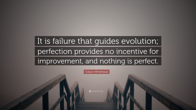 Colson Whitehead Quote: “It is failure that guides evolution; perfection provides no incentive for improvement, and nothing is perfect.”
