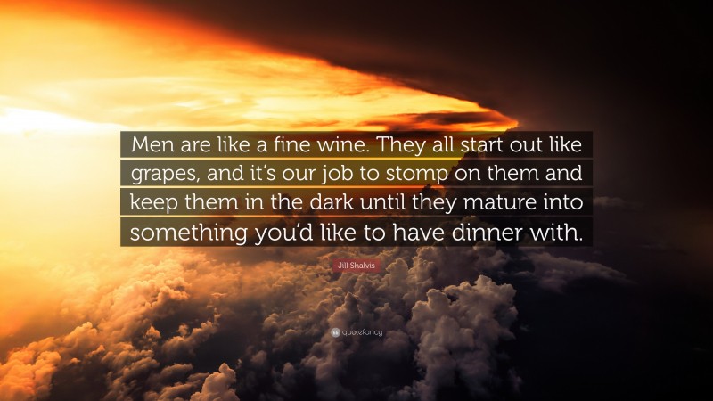 Jill Shalvis Quote: “Men are like a fine wine. They all start out like grapes, and it’s our job to stomp on them and keep them in the dark until they mature into something you’d like to have dinner with.”