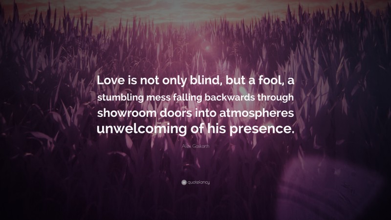 Alex Gaskarth Quote: “Love is not only blind, but a fool, a stumbling mess falling backwards through showroom doors into atmospheres unwelcoming of his presence.”