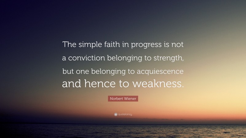 Norbert Wiener Quote: “The simple faith in progress is not a conviction belonging to strength, but one belonging to acquiescence and hence to weakness.”