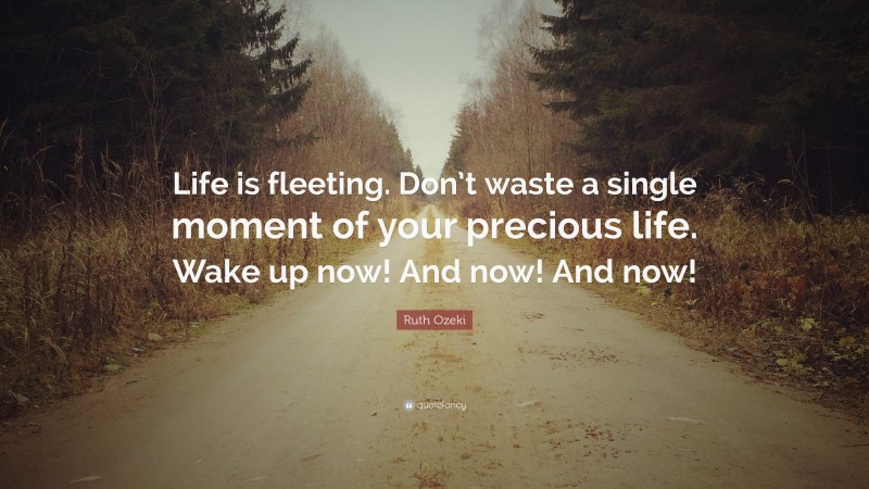 Ruth Ozeki Quote: “Life is fleeting. Don’t waste a single moment of your precious life. Wake up now! And now! And now!”