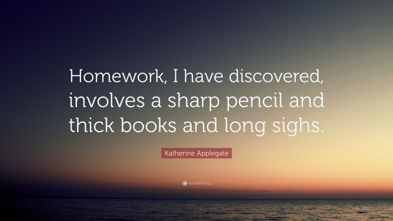 Katherine Applegate Quote: “Homework, I have discovered, involves a sharp pencil and thick books and long sighs.”