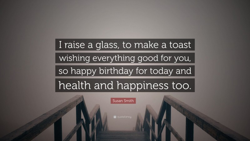 Susan Smith Quote: “I raise a glass, to make a toast wishing everything good for you, so happy birthday for today and health and happiness too.”