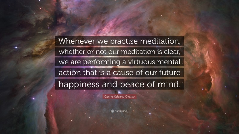 Geshe Kelsang Gyatso Quote: “Whenever we practise meditation, whether or not our meditation is clear, we are performing a virtuous mental action that is a cause of our future happiness and peace of mind.”