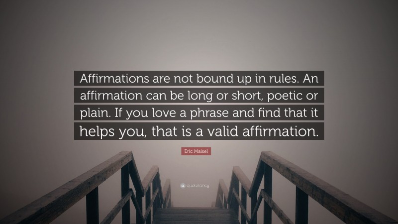 Eric Maisel Quote: “Affirmations are not bound up in rules. An affirmation can be long or short, poetic or plain. If you love a phrase and find that it helps you, that is a valid affirmation.”