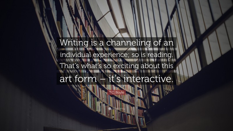 T.C. Boyle Quote: “Writing is a channeling of an individual experience; so is reading. That’s what’s so exciting about this art form – it’s interactive.”