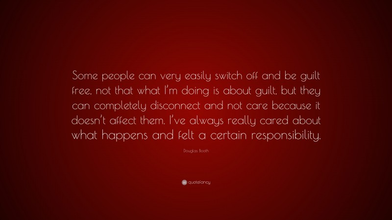 Douglas Booth Quote: “Some people can very easily switch off and be guilt free, not that what I’m doing is about guilt, but they can completely disconnect and not care because it doesn’t affect them. I’ve always really cared about what happens and felt a certain responsibility.”