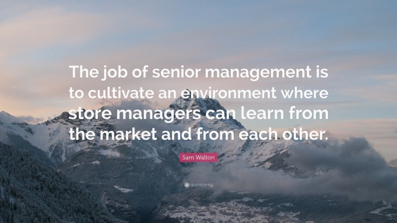 Sam Walton Quote: “The job of senior management is to cultivate an environment where store managers can learn from the market and from each other.”