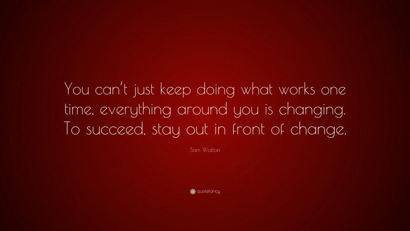 Sam Walton Quote: “You can’t just keep doing what works one time, everything around you is changing. To succeed, stay out in front of change.”