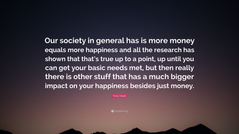Tony Hsieh Quote: “Our society in general has is more money equals more happiness and all the research has shown that that’s true up to a point, up until you can get your basic needs met, but then really there is other stuff that has a much bigger impact on your happiness besides just money.”