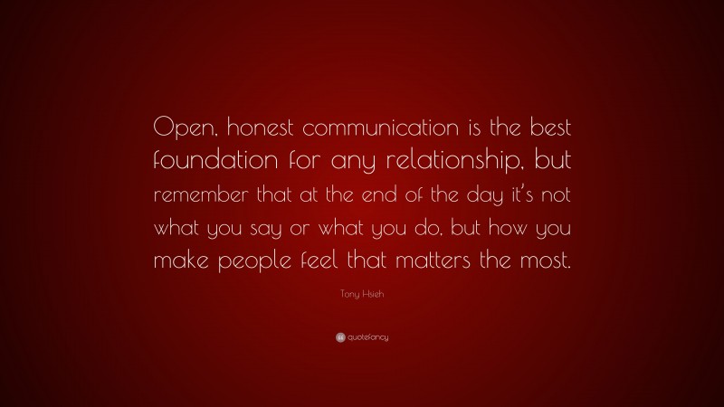 Tony Hsieh Quote: “Open, honest communication is the best foundation for any relationship, but remember that at the end of the day it’s not what you say or what you do, but how you make people feel that matters the most.”