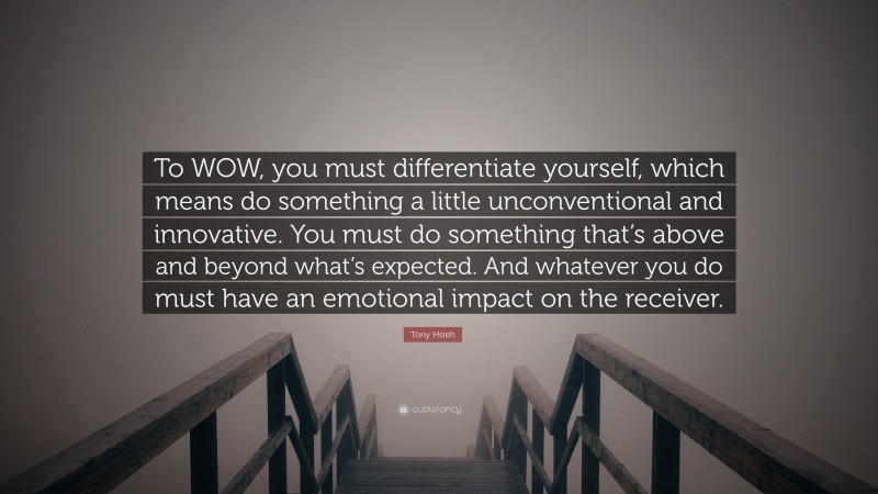 Tony Hsieh Quote: “To WOW, you must differentiate yourself, which means do something a little unconventional and innovative. You must do something that’s above and beyond what’s expected. And whatever you do must have an emotional impact on the receiver.”