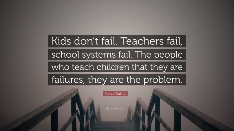 Marva Collins Quote: “Kids don’t fail. Teachers fail, school systems fail. The people who teach children that they are failures, they are the problem.”