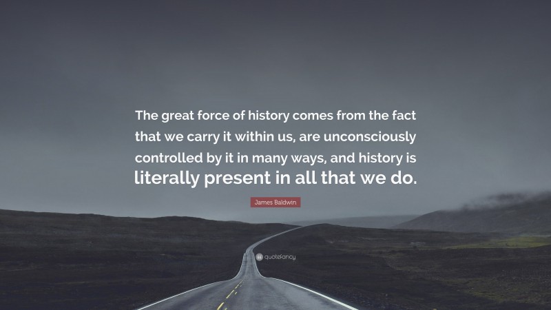 James Baldwin Quote: “The great force of history comes from the fact that we carry it within us, are unconsciously controlled by it in many ways, and history is literally present in all that we do.”