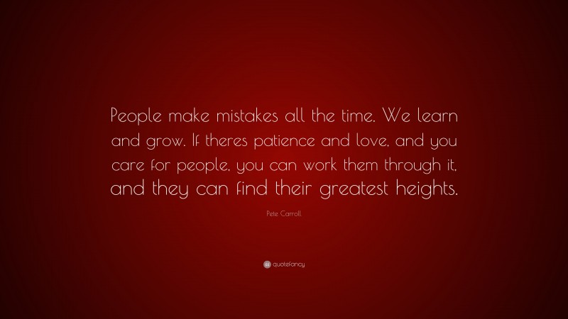 Pete Carroll Quote: “People make mistakes all the time. We learn and grow. If theres patience and love, and you care for people, you can work them through it, and they can find their greatest heights.”