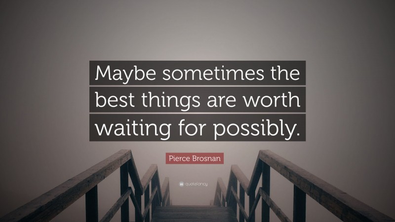 Pierce Brosnan Quote: “Maybe sometimes the best things are worth waiting for possibly.”