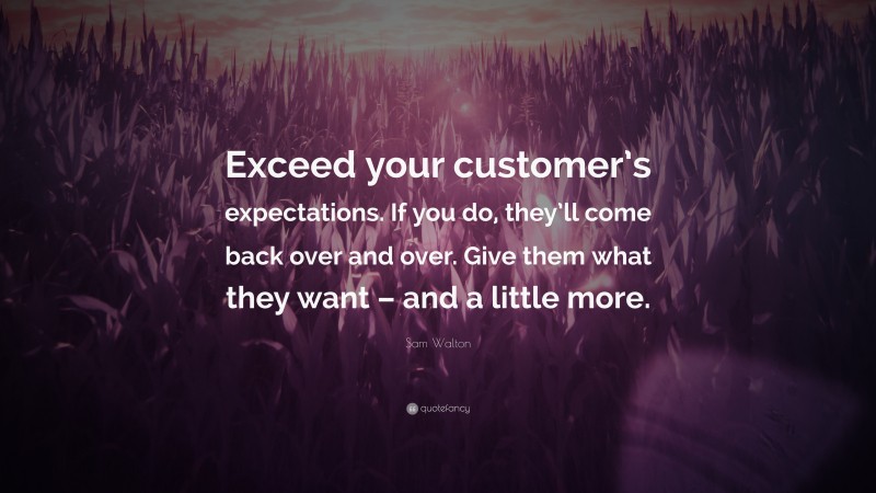 Sam Walton Quote: “Exceed your customer’s expectations. If you do, they’ll come back over and over. Give them what they want – and a little more.”