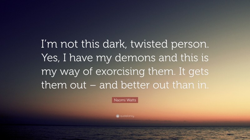 Naomi Watts Quote: “I’m not this dark, twisted person. Yes, I have my demons and this is my way of exorcising them. It gets them out – and better out than in.”