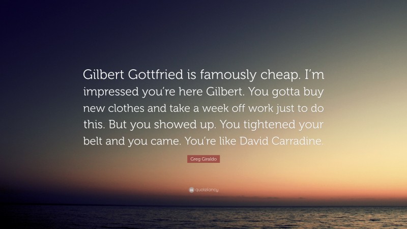 Greg Giraldo Quote: “Gilbert Gottfried is famously cheap. I’m impressed you’re here Gilbert. You gotta buy new clothes and take a week off work just to do this. But you showed up. You tightened your belt and you came. You’re like David Carradine.”