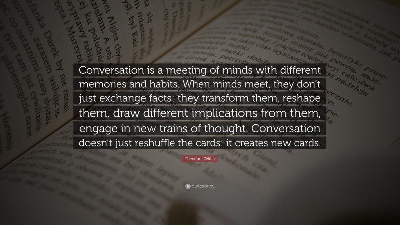 Theodore Zeldin Quote: “Conversation is a meeting of minds with different memories and habits. When minds meet, they don’t just exchange facts: they transform them, reshape them, draw different implications from them, engage in new trains of thought. Conversation doesn’t just reshuffle the cards: it creates new cards.”