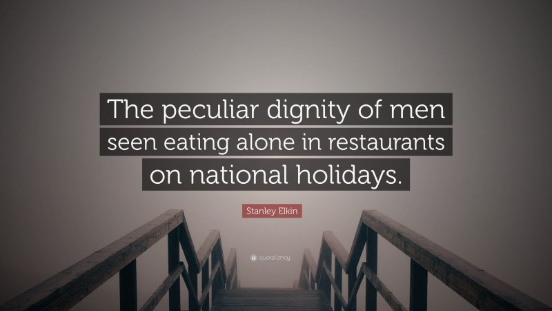 Stanley Elkin Quote: “The peculiar dignity of men seen eating alone in restaurants on national holidays.”