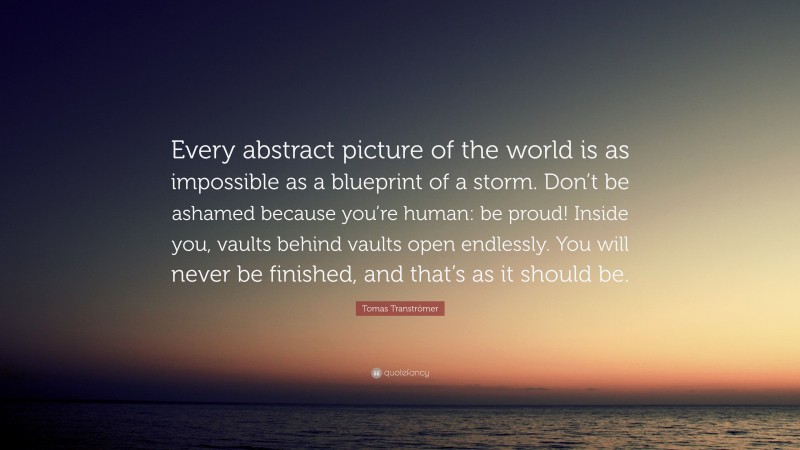Tomas Tranströmer Quote: “Every abstract picture of the world is as impossible as a blueprint of a storm. Don’t be ashamed because you’re human: be proud! Inside you, vaults behind vaults open endlessly. You will never be finished, and that’s as it should be.”