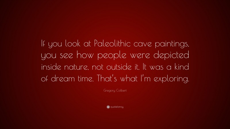 Gregory Colbert Quote: “If you look at Paleolithic cave paintings, you see how people were depicted inside nature, not outside it. It was a kind of dream time. That’s what I’m exploring.”