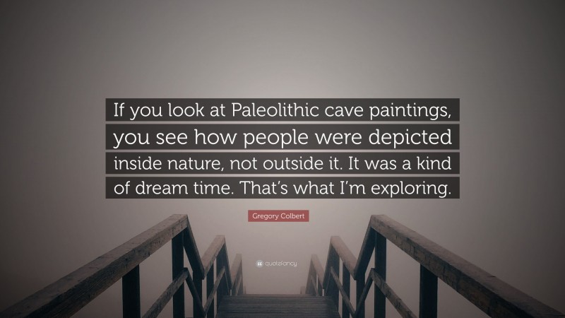 Gregory Colbert Quote: “If you look at Paleolithic cave paintings, you see how people were depicted inside nature, not outside it. It was a kind of dream time. That’s what I’m exploring.”