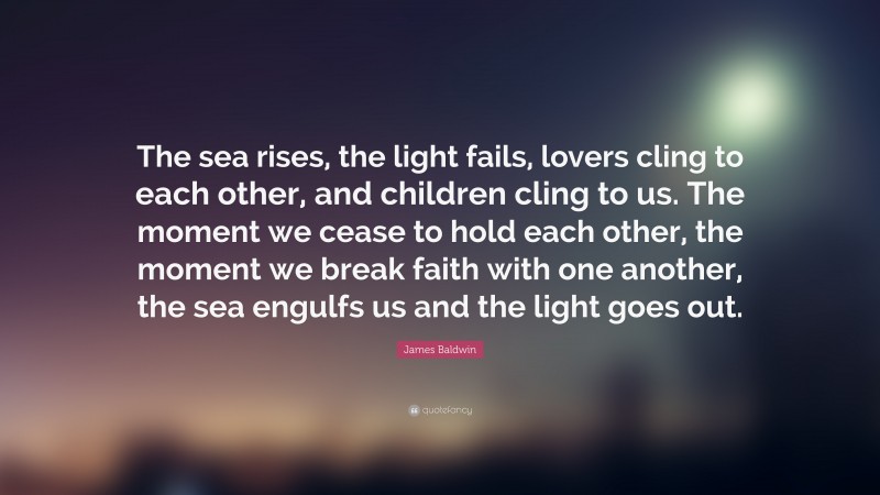 James Baldwin Quote: “The sea rises, the light fails, lovers cling to each other, and children cling to us. The moment we cease to hold each other, the moment we break faith with one another, the sea engulfs us and the light goes out.”