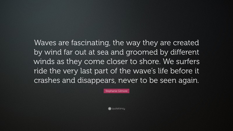 Stephanie Gilmore Quote: “Waves are fascinating, the way they are created by wind far out at sea and groomed by different winds as they come closer to shore. We surfers ride the very last part of the wave’s life before it crashes and disappears, never to be seen again.”