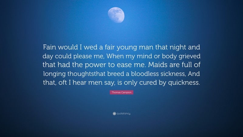 Thomas Campion Quote: “Fain would I wed a fair young man that night and day could please me, When my mind or body grieved that had the power to ease me. Maids are full of longing thoughtsthat breed a bloodless sickness, And that, oft I hear men say, is only cured by quickness.”