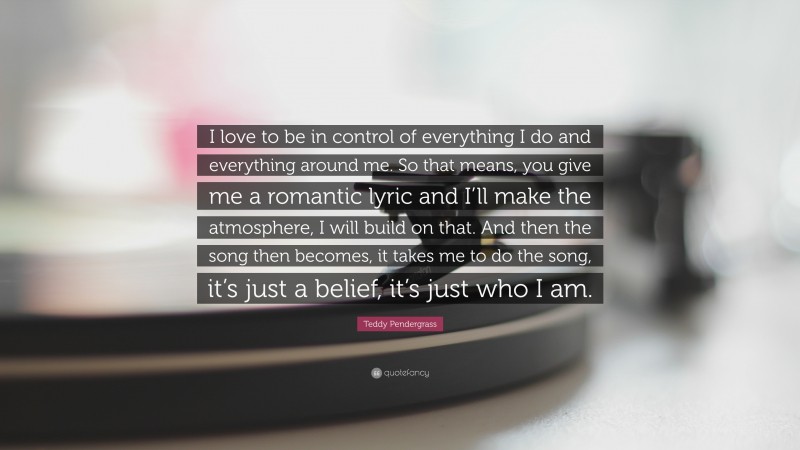 Teddy Pendergrass Quote: “I love to be in control of everything I do and everything around me. So that means, you give me a romantic lyric and I’ll make the atmosphere, I will build on that. And then the song then becomes, it takes me to do the song, it’s just a belief, it’s just who I am.”