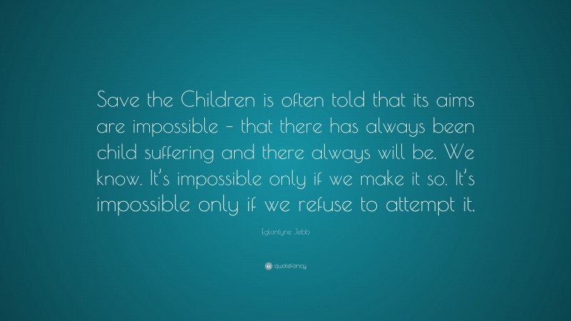 Eglantyne Jebb Quote: “Save the Children is often told that its aims are impossible – that there has always been child suffering and there always will be. We know. It’s impossible only if we make it so. It’s impossible only if we refuse to attempt it.”