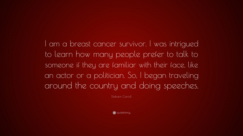 Diahann Carroll Quote: “I am a breast cancer survivor. I was intrigued to learn how many people prefer to talk to someone if they are familiar with their face, like an actor or a politician. So, I began traveling around the country and doing speeches.”